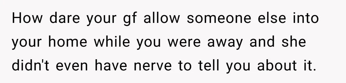 How dare your gf allow someone else into your home while you were away and she didn't even have nerve to tell you about it.