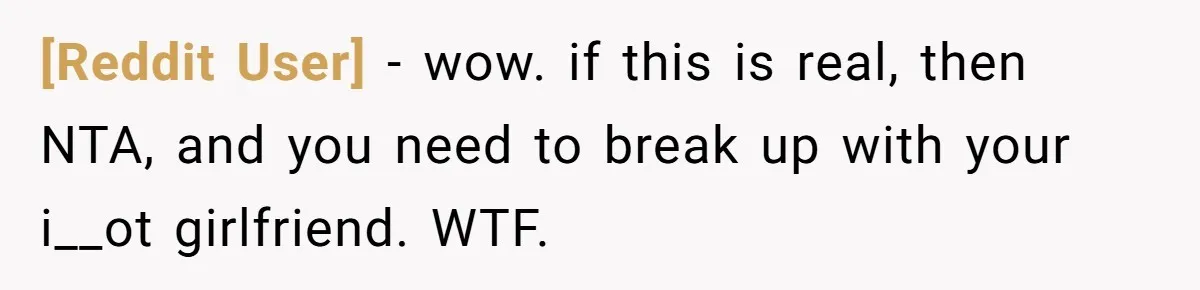 [Reddit User] − wow. if this is real, then NTA, and you need to break up with your i__ot girlfriend. WTF.