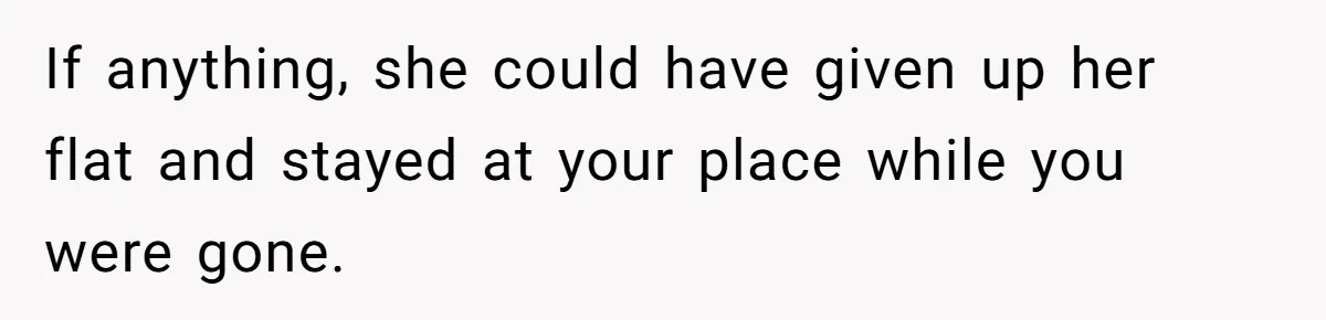 If anything, she could have given up her flat and stayed at your place while you were gone.