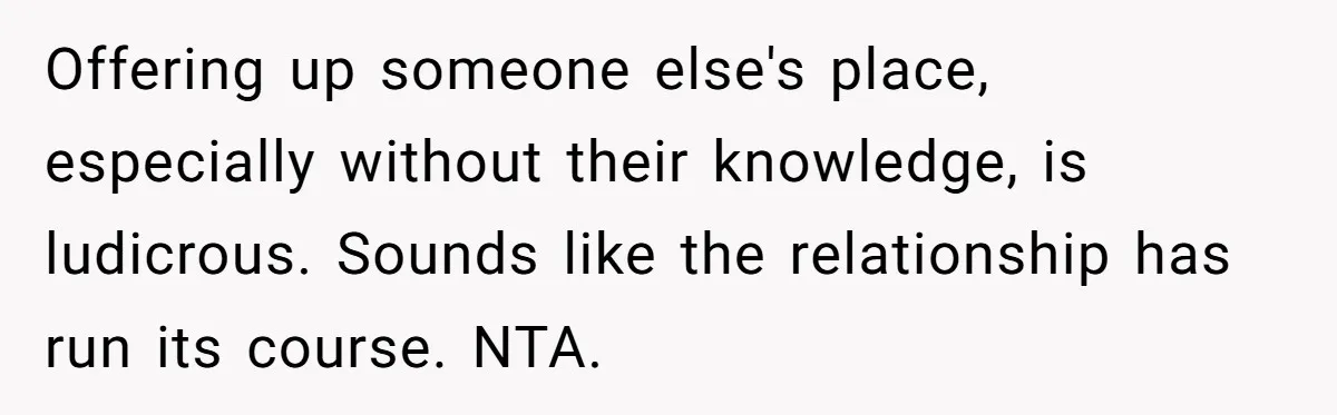 Offering up someone else's place, especially without their knowledge, is ludicrous. Sounds like the relationship has run its course. NTA.