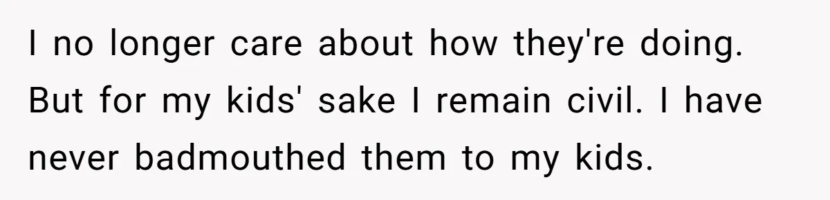 I no longer care about how they're doing. But for my kids' sake I remain civil. I have never badmouthed them to my kids.