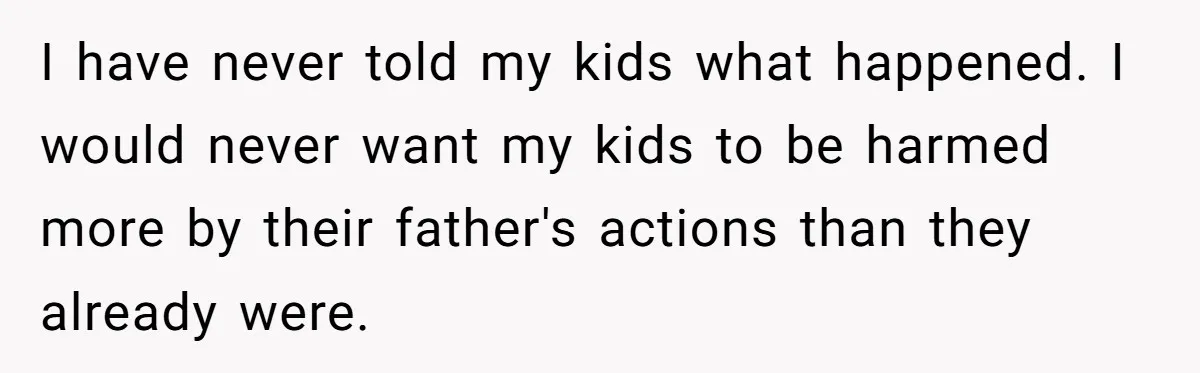 I have never told my kids what happened. I would never want my kids to be harmed more by their father's actions than they already were.