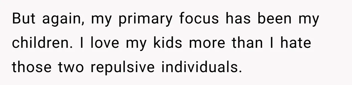 But again, my primary focus has been my children. I love my kids more than I hate those two repulsive individuals.