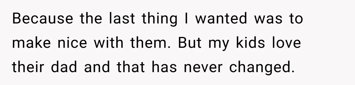 Because the last thing I wanted was to make nice with them. But my kids love their dad and that has never changed.