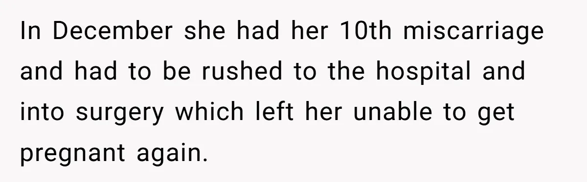 In December she had her 10th miscarriage and had to be rushed to the hospital and into surgery which left her unable to get pregnant again.