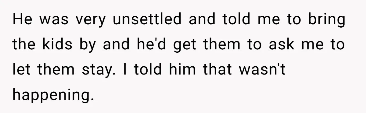 He was very unsettled and told me to bring the kids by and he'd get them to ask me to let them stay. I told him that wasn't happening.