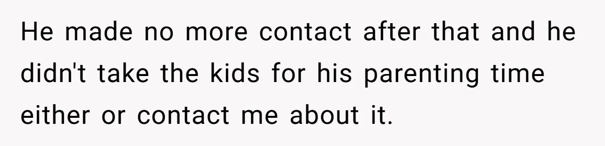 He made no more contact after that and he didn't take the kids for his parenting time either or contact me about it.