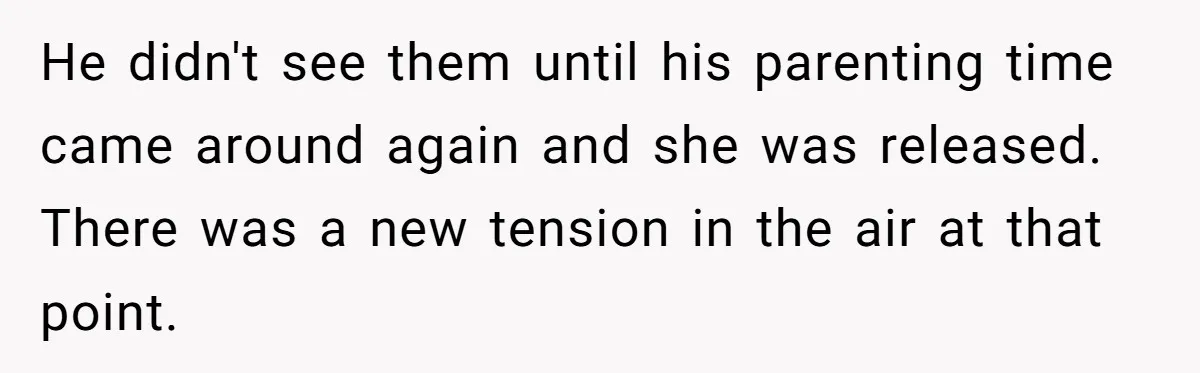 He didn't see them until his parenting time came around again and she was released. There was a new tension in the air at that point.