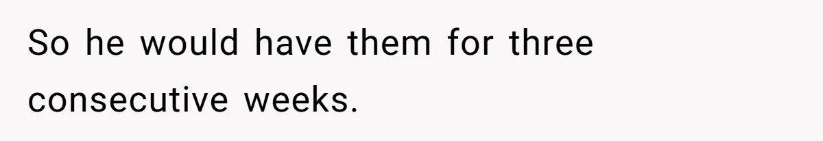 So he would have them for three consecutive weeks.