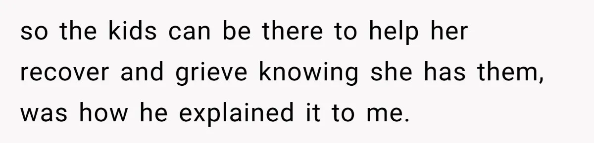 so the kids can be there to help her recover and grieve knowing she has them, was how he explained it to me.