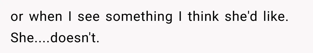 or when I see something I think she'd like. She....doesn't.