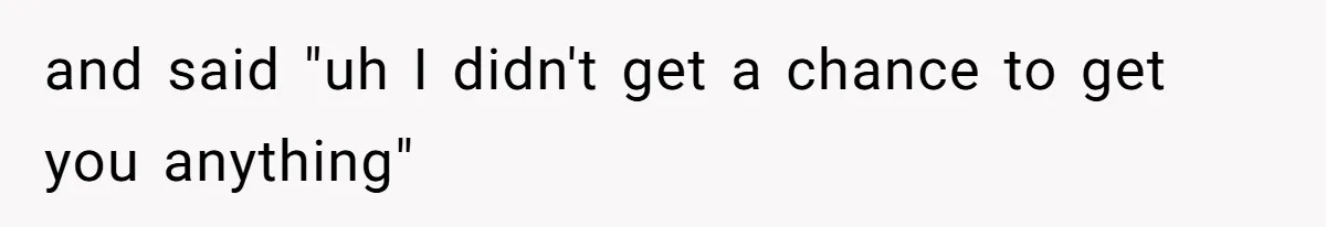 and said "uh I didn't get a chance to get you anything"