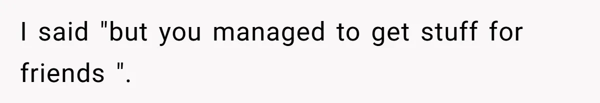 I said "but you managed to get stuff for friends ".