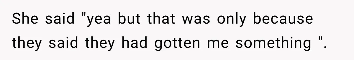 She said "yea but that was only because they said they had gotten me something ".