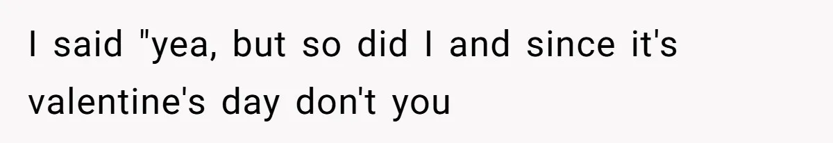 I said "yea, but so did I and since it's valentine's day don't you