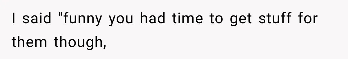 I said "funny you had time to get stuff for them though,