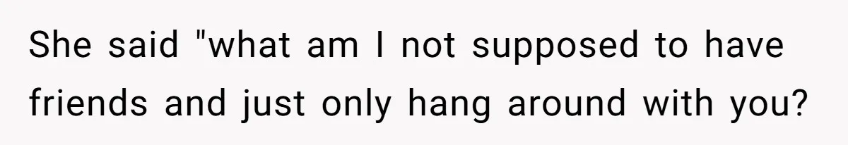 She said "what am I not supposed to have friends and just only hang around with you?