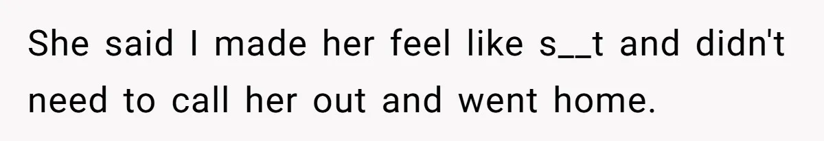 She said I made her feel like s__t and didn't need to call her out and went home.