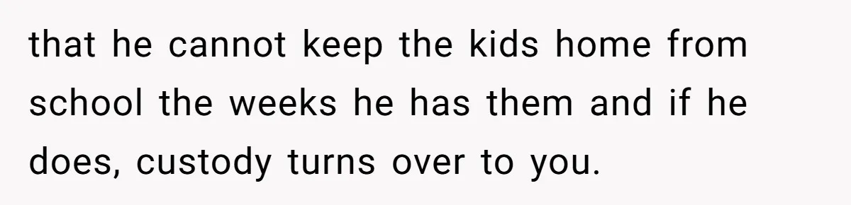 that he cannot keep the kids home from school the weeks he has them and if he does, custody turns over to you.