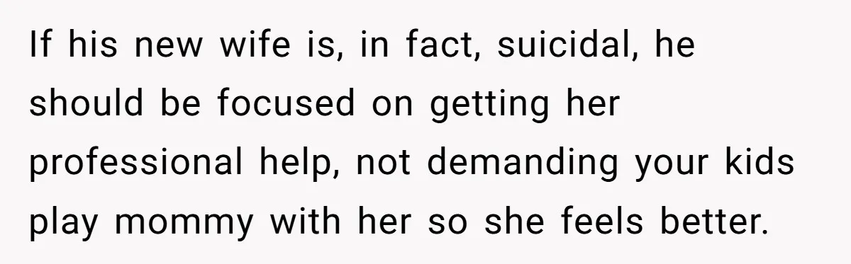 If his new wife is, in fact, suicidal, he should be focused on getting her professional help, not demanding your kids play mommy with her so she feels better.