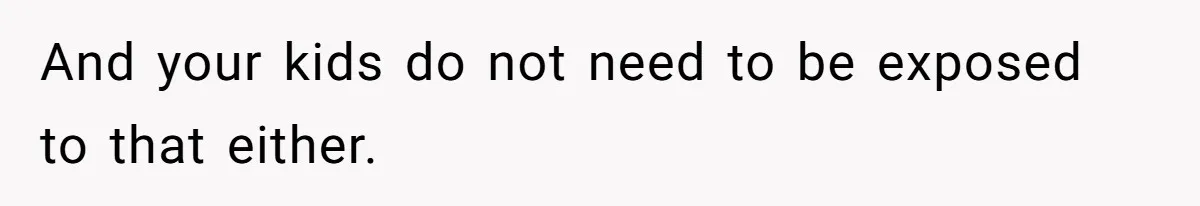 And your kids do not need to be exposed to that either.