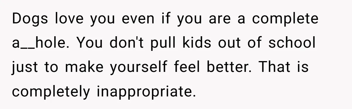 Dogs love you even if you are a complete a__hole. You don't pull kids out of school just to make yourself feel better. That is completely inappropriate.
