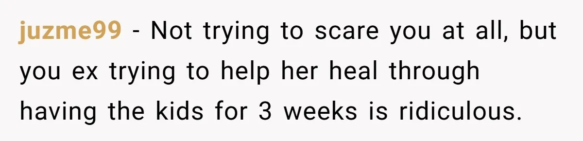 juzme99 − Not trying to scare you at all, but you ex trying to help her heal through having the kids for 3 weeks is ridiculous.