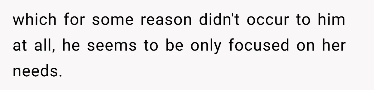 which for some reason didn't occur to him at all, he seems to be only focused on her needs.