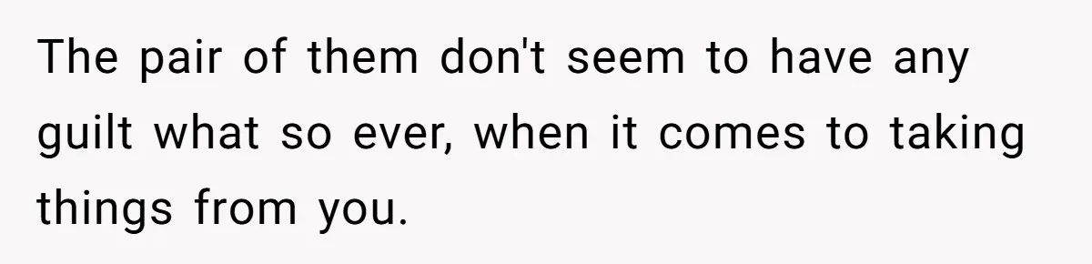 The pair of them don't seem to have any guilt what so ever, when it comes to taking things from you.