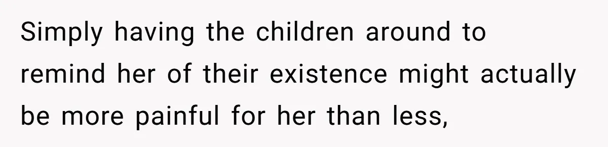 Simply having the children around to remind her of their existence might actually be more painful for her than less,