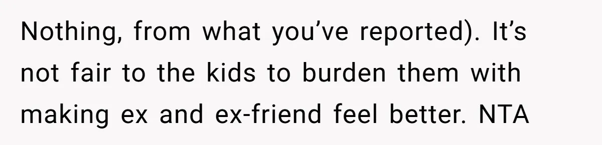 Nothing, from what you’ve reported). It’s not fair to the kids to burden them with making ex and ex-friend feel better. NTA