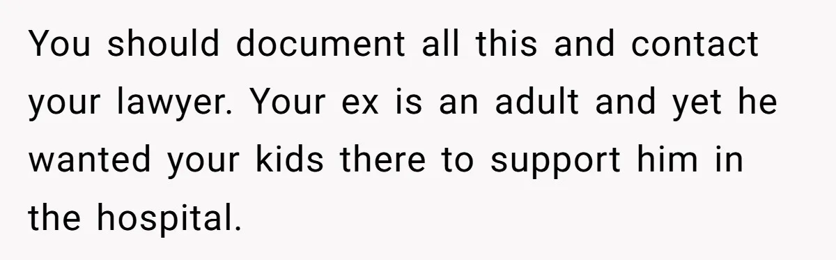 You should document all this and contact your lawyer. Your ex is an adult and yet he wanted your kids there to support him in the hospital.