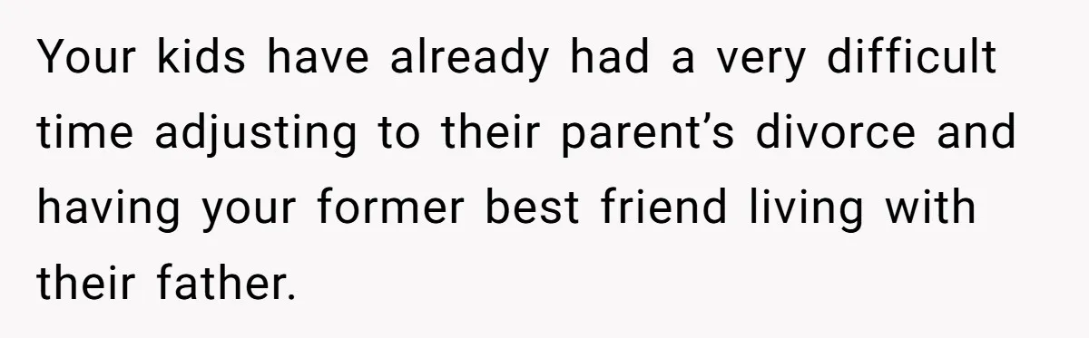 Your kids have already had a very difficult time adjusting to their parent’s divorce and having your former best friend living with their father.