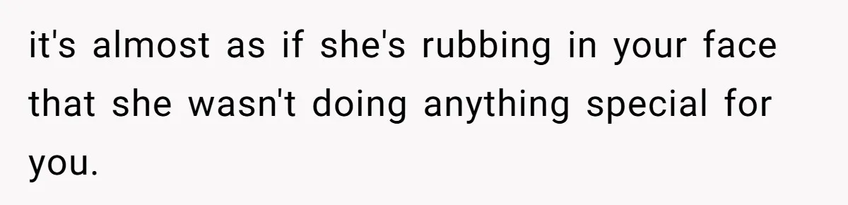 it's almost as if she's rubbing in your face that she wasn't doing anything special for you.