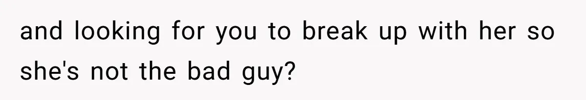 and looking for you to break up with her so she's not the bad guy?
