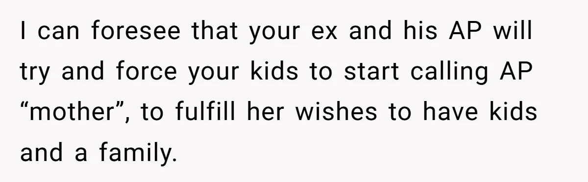 I can foresee that your ex and his AP will try and force your kids to start calling AP “mother”, to fulfill her wishes to have kids and a family.