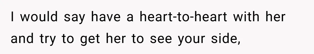 I would say have a heart-to-heart with her and try to get her to see your side,