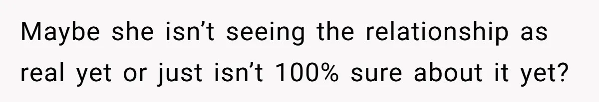 Maybe she isn’t seeing the relationship as real yet or just isn’t 100% sure about it yet?