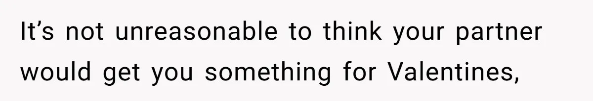 It’s not unreasonable to think your partner would get you something for Valentines,