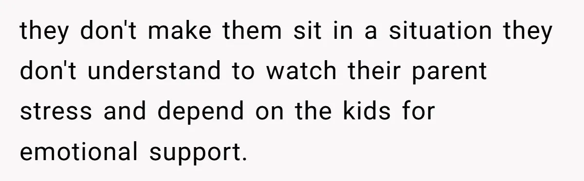 they don't make them sit in a situation they don't understand to watch their parent stress and depend on the kids for emotional support.