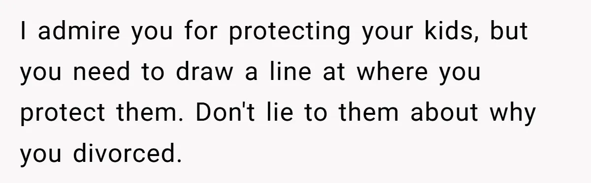 I admire you for protecting your kids, but you need to draw a line at where you protect them. Don't lie to them about why you divorced.