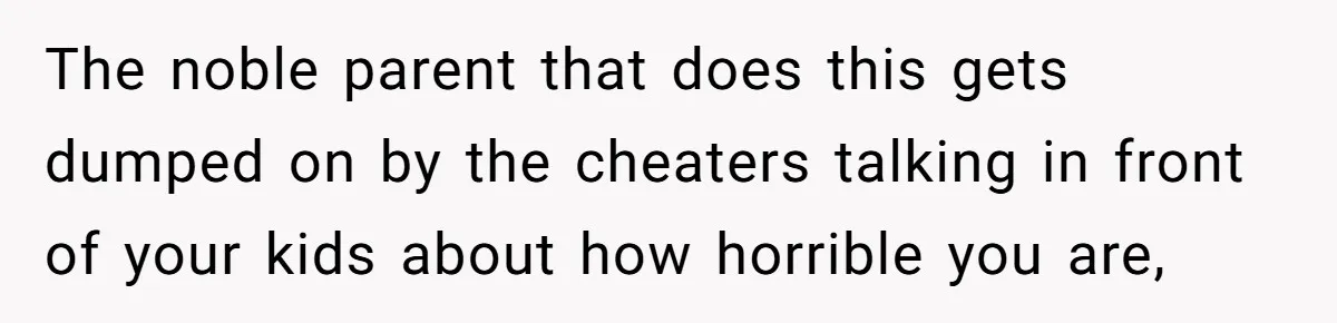 The noble parent that does this gets dumped on by the cheaters talking in front of your kids about how horrible you are,