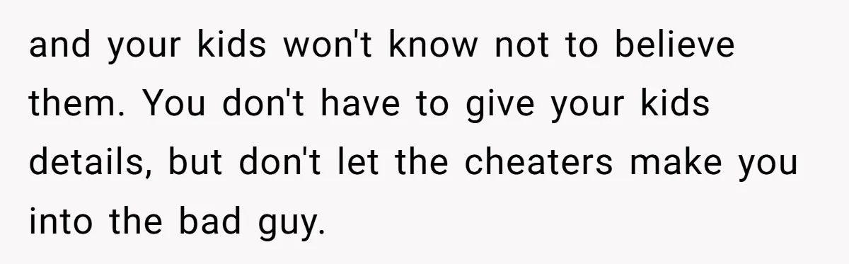 and your kids won't know not to believe them. You don't have to give your kids details, but don't let the cheaters make you into the bad guy.
