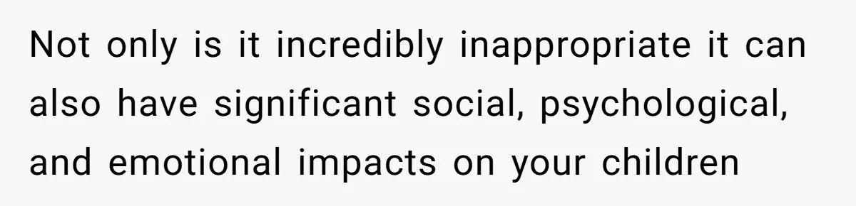 Not only is it incredibly inappropriate it can also have significant social, psychological, and emotional impacts on your children