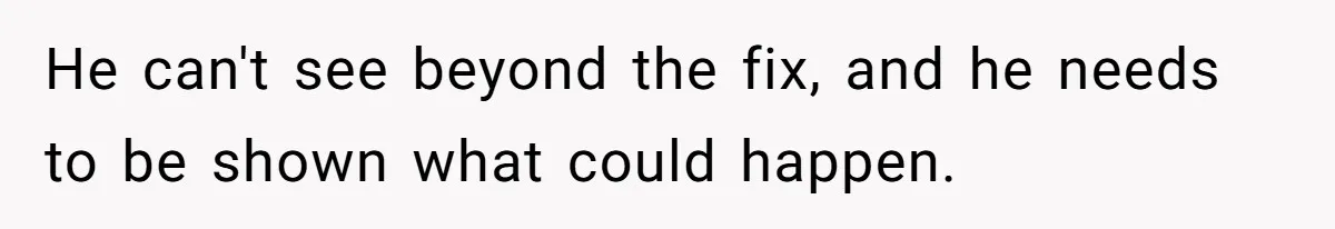 He can't see beyond the fix, and he needs to be shown what could happen.