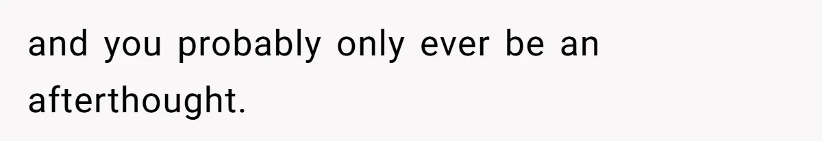 and you probably only ever be an afterthought.