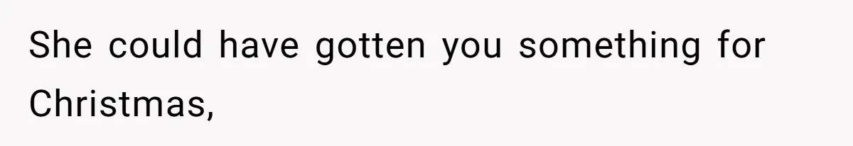 She could have gotten you something for Christmas,