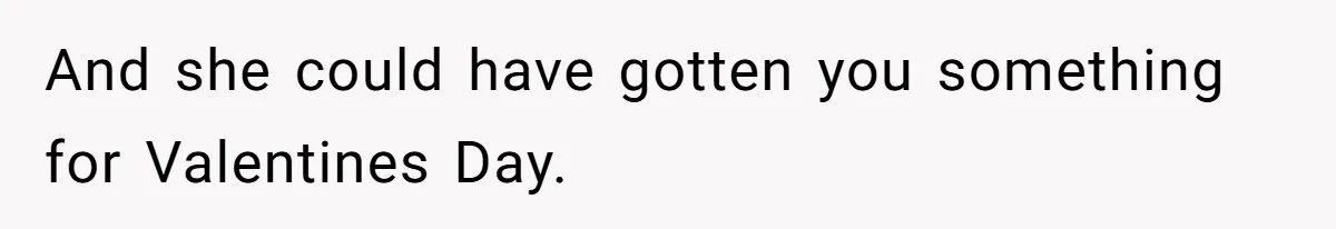 And she could have gotten you something for Valentines Day.
