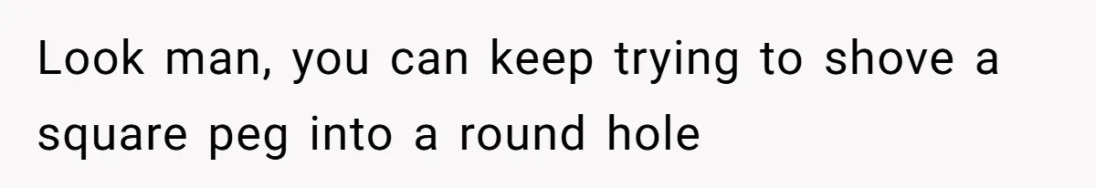 Look man, you can keep trying to shove a square peg into a round hole