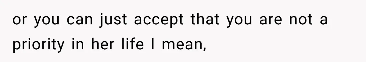 or you can just accept that you are not a priority in her life I mean,